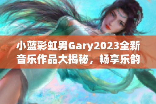 小蓝彩虹男Gary2023全新音乐作品大揭秘，畅享乐韵之旅