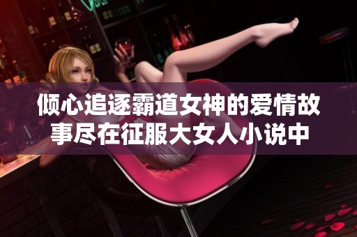 倾心追逐霸道女神的爱情故事尽在征服大女人小说中