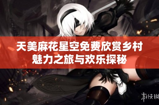 天美麻花星空免费欣赏乡村魅力之旅与欢乐探秘