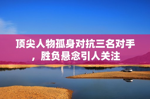 顶尖人物孤身对抗三名对手，胜负悬念引人关注