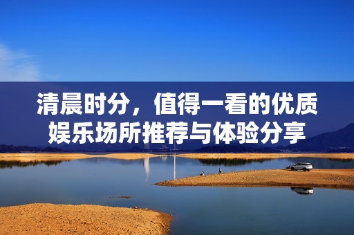 清晨时分，值得一看的优质娱乐场所推荐与体验分享