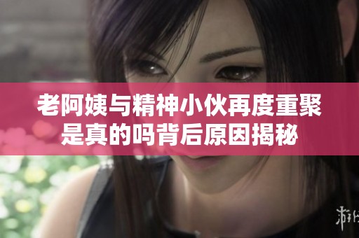 老阿姨与精神小伙再度重聚是真的吗背后原因揭秘