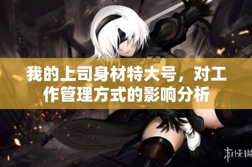 我的上司身材特大号，对工作管理方式的影响分析