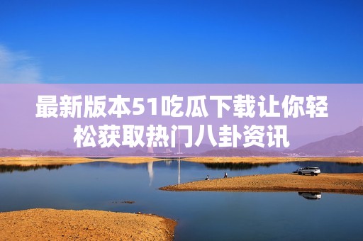 最新版本51吃瓜下载让你轻松获取热门八卦资讯