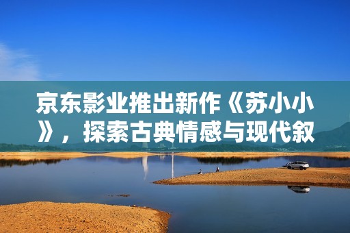 京东影业推出新作《苏小小》，探索古典情感与现代叙事的交融