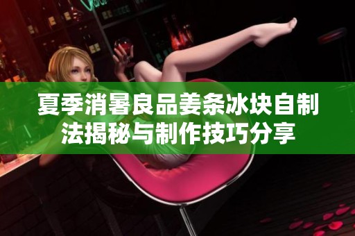 夏季消暑良品姜条冰块自制法揭秘与制作技巧分享
