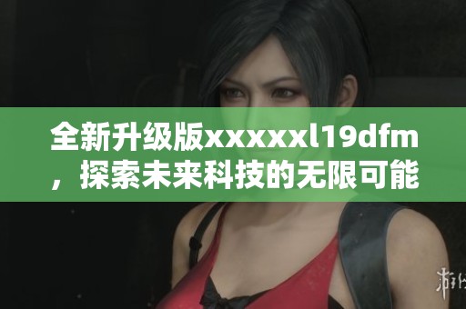 全新升级版xxxxxl19dfm，探索未来科技的无限可能性