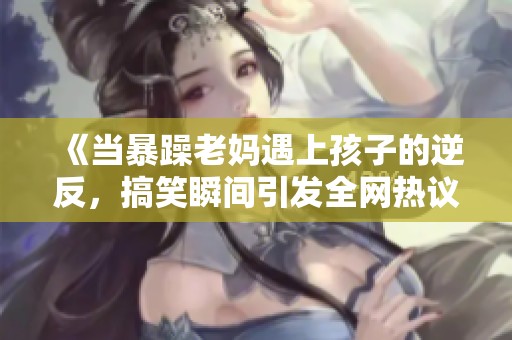 《当暴躁老妈遇上孩子的逆反，搞笑瞬间引发全网热议》