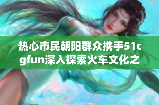 热心市民朝阳群众携手51cgfun深入探索火车文化之旅