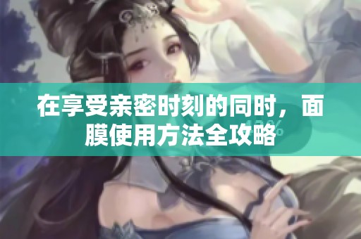 在享受亲密时刻的同时，面膜使用方法全攻略