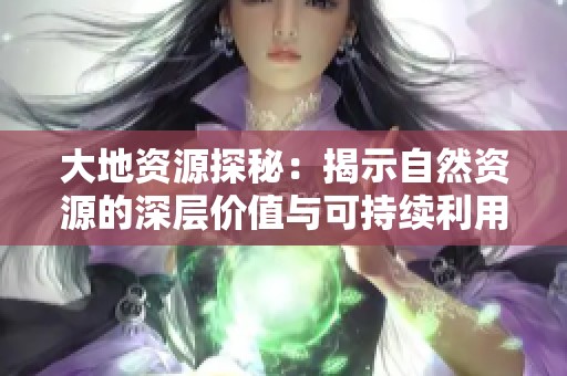 大地资源探秘：揭示自然资源的深层价值与可持续利用之道