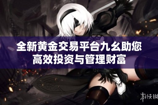 全新黄金交易平台九幺助您高效投资与管理财富
