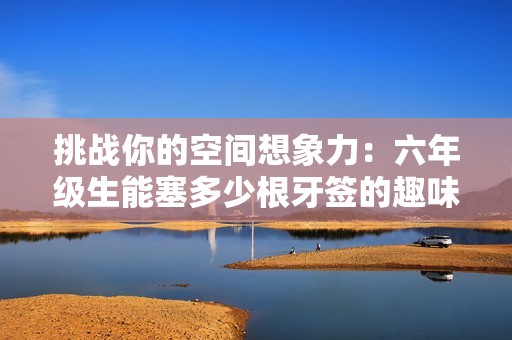 挑战你的空间想象力：六年级生能塞多少根牙签的趣味实验