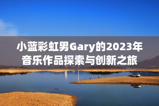 小蓝彩虹男Gary的2023年音乐作品探索与创新之旅