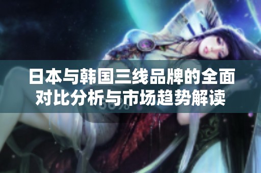 日本与韩国三线品牌的全面对比分析与市场趋势解读