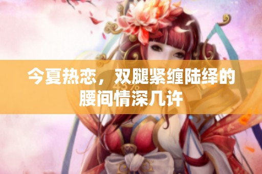 今夏热恋，双腿紧缠陆绎的腰间情深几许