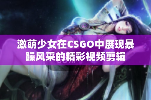激萌少女在CSGO中展现暴躁风采的精彩视频剪辑