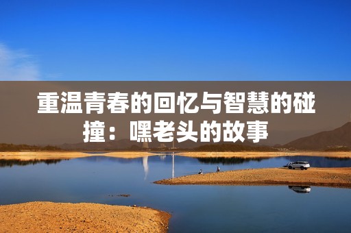 重温青春的回忆与智慧的碰撞：嘿老头的故事