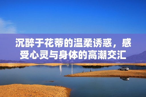 沉醉于花蒂的温柔诱惑，感受心灵与身体的高潮交汇