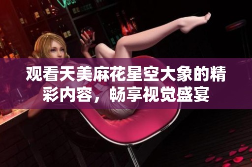 观看天美麻花星空大象的精彩内容，畅享视觉盛宴