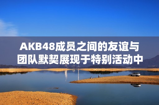 AKB48成员之间的友谊与团队默契展现于特别活动中