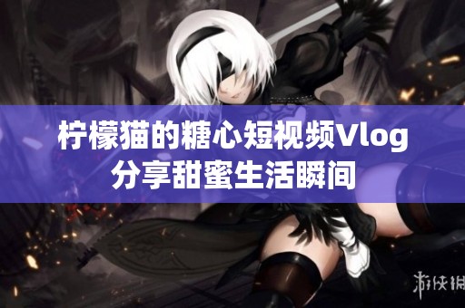 柠檬猫的糖心短视频Vlog分享甜蜜生活瞬间