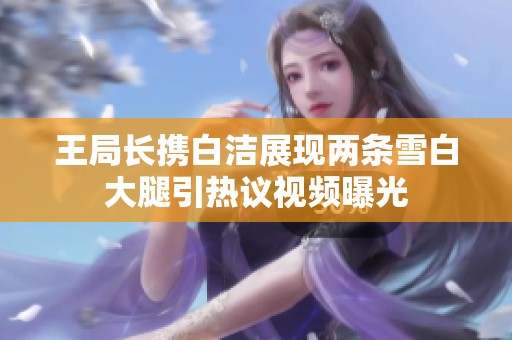 王局长携白洁展现两条雪白大腿引热议视频曝光