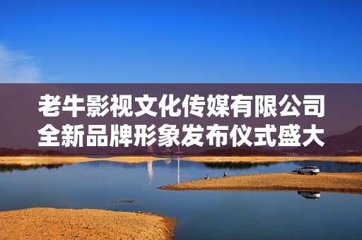 老牛影视文化传媒有限公司全新品牌形象发布仪式盛大举行