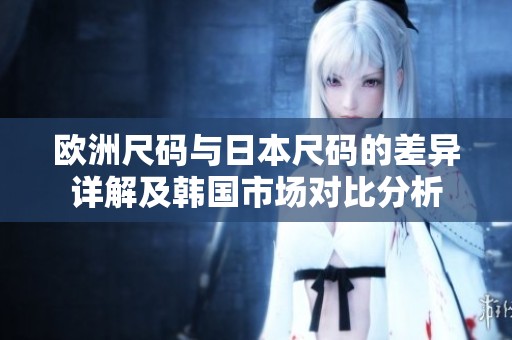 欧洲尺码与日本尺码的差异详解及韩国市场对比分析
