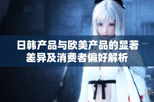 日韩产品与欧美产品的显著差异及消费者偏好解析