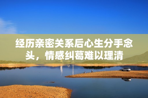 经历亲密关系后心生分手念头，情感纠葛难以理清