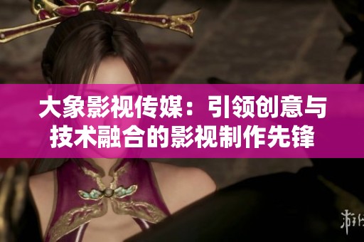 大象影视传媒：引领创意与技术融合的影视制作先锋