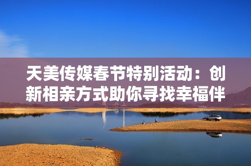 天美传媒春节特别活动：创新相亲方式助你寻找幸福伴侣