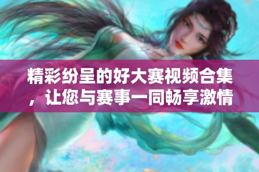 精彩纷呈的好大赛视频合集，让您与赛事一同畅享激情时刻