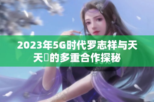 2023年5G时代罗志祥与天天奭的多重合作探秘