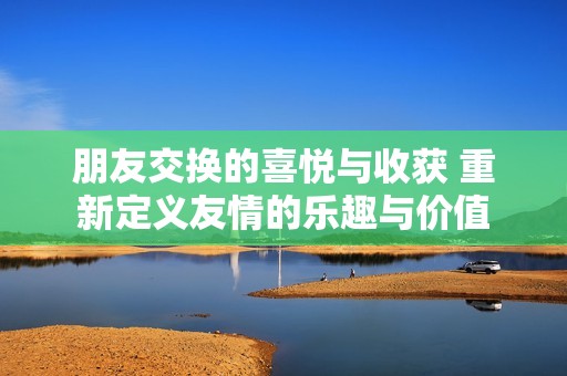 朋友交换的喜悦与收获 重新定义友情的乐趣与价值