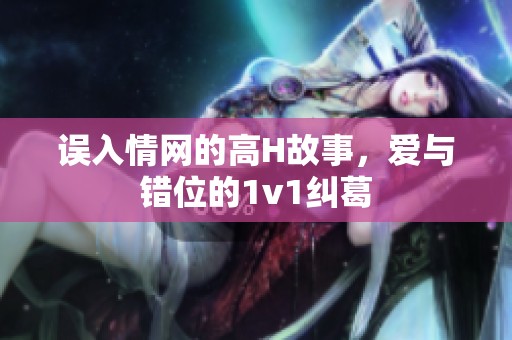 误入情网的高H故事，爱与错位的1v1纠葛