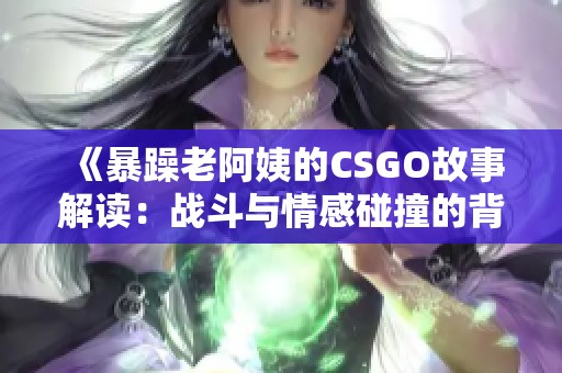 《暴躁老阿姨的CSGO故事解读：战斗与情感碰撞的背后》