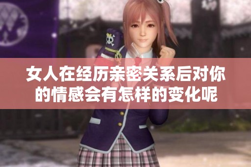 女人在经历亲密关系后对你的情感会有怎样的变化呢