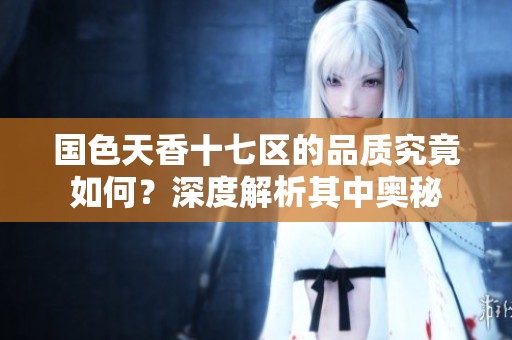 国色天香十七区的品质究竟如何？深度解析其中奥秘