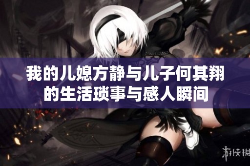 我的儿媳方静与儿子何其翔的生活琐事与感人瞬间