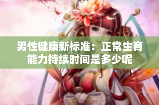 男性健康新标准：正常生育能力持续时间是多少呢