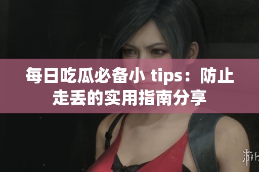 每日吃瓜必备小 tips：防止走丢的实用指南分享