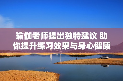 瑜伽老师提出独特建议 助你提升练习效果与身心健康