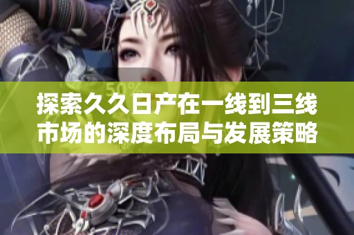 探索久久日产在一线到三线市场的深度布局与发展策略