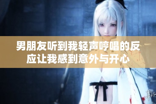 男朋友听到我轻声哼唱的反应让我感到意外与开心