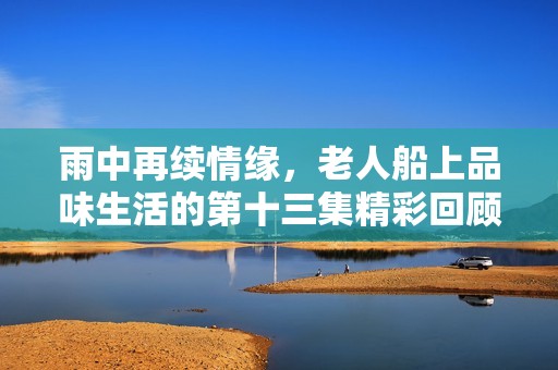 雨中再续情缘，老人船上品味生活的第十三集精彩回顾