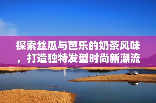 探索丝瓜与芭乐的奶茶风味，打造独特发型时尚新潮流