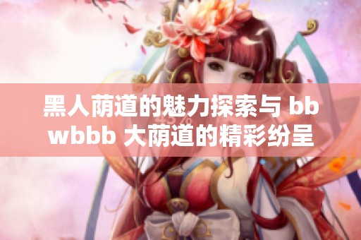 黑人荫道的魅力探索与 bbwbbb 大荫道的精彩纷呈