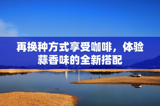 再换种方式享受咖啡，体验蒜香味的全新搭配